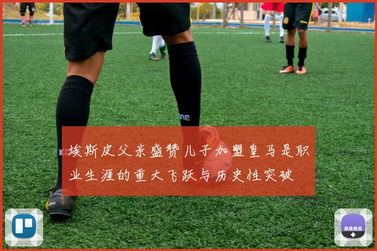 埃斯皮父亲盛赞儿子加盟皇马是职业生涯的重大飞跃与历史性突破