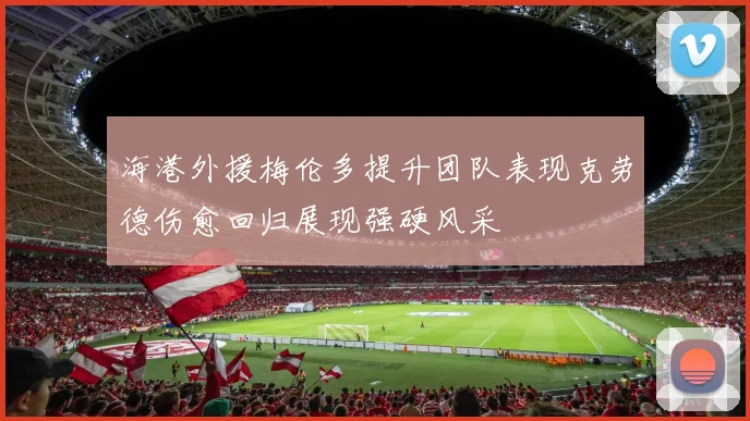 海港外援梅伦多提升团队表现克劳德伤愈回归展现强硬风采