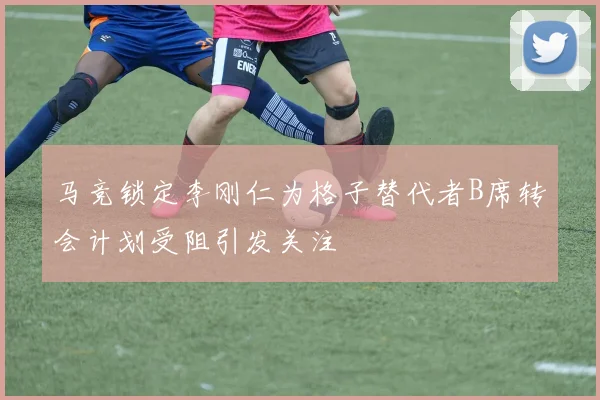 马竞锁定李刚仁为格子替代者B席转会计划受阻引发关注