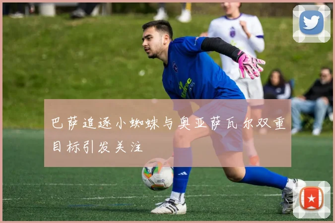 巴萨追逐小蜘蛛与奥亚萨瓦尔双重目标引发关注