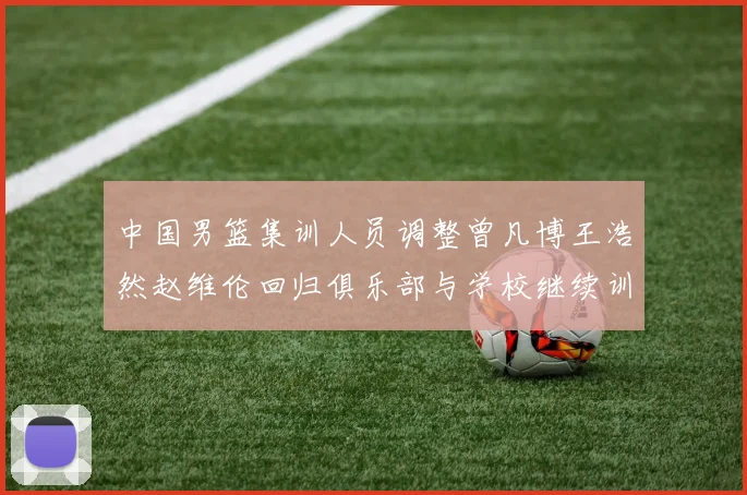 中国男篮集训人员调整曾凡博王浩然赵维伦回归俱乐部与学校继续训练