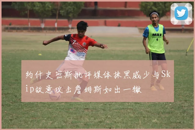 约什史密斯批评媒体抹黑威少与Skip故意攻击詹姆斯如出一辙