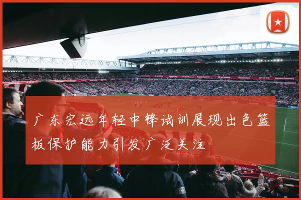 广东宏远年轻中锋试训展现出色篮板保护能力引发广泛关注