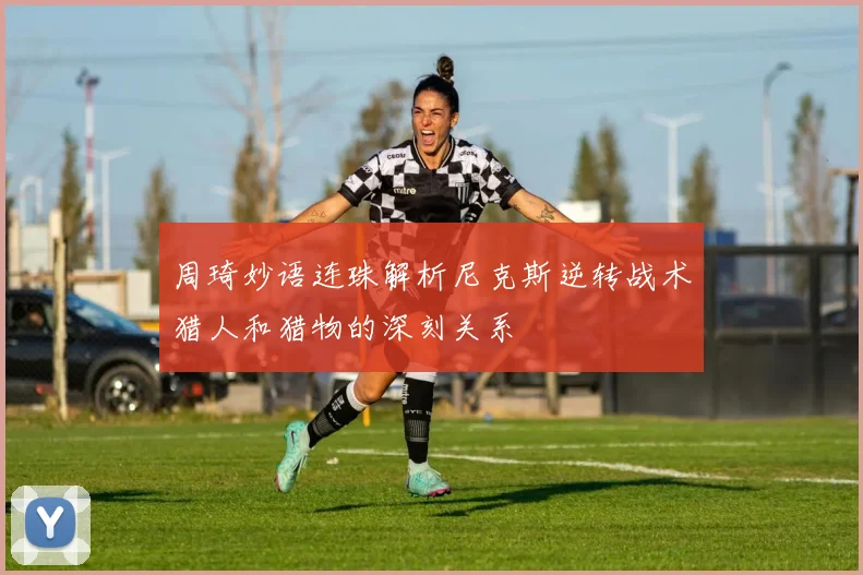 周琦妙语连珠解析尼克斯逆转战术猎人和猎物的深刻关系