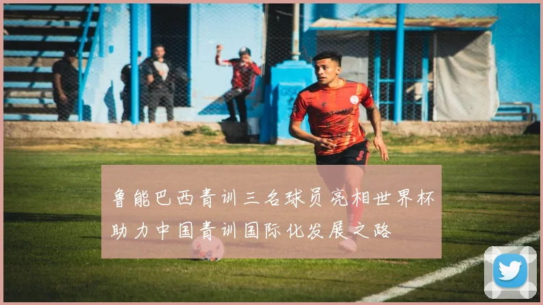 鲁能巴西青训三名球员亮相世界杯助力中国青训国际化发展之路