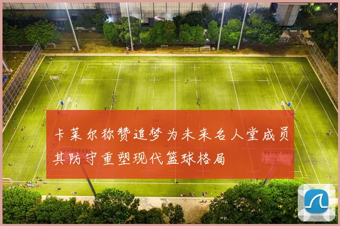 卡莱尔称赞追梦为未来名人堂成员其防守重塑现代篮球格局