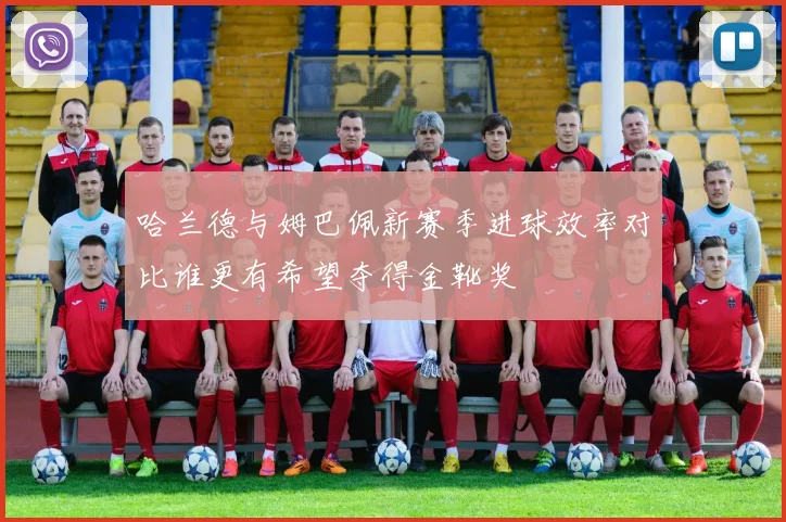 哈兰德与姆巴佩新赛季进球效率对比谁更有希望夺得金靴奖