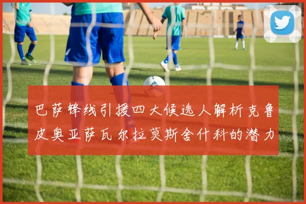 巴萨锋线引援四大候选人解析克鲁皮奥亚萨瓦尔拉莫斯舍什科的潜力与前景