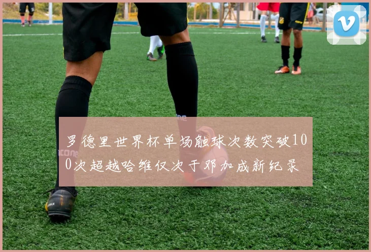 罗德里世界杯单场触球次数突破100次超越哈维仅次于邓加成新纪录