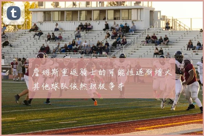 詹姆斯重返骑士的可能性逐渐增大其他球队依然积极争夺