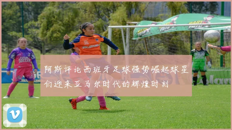 阿斯评论西班牙足球强势崛起球星们迎来亚马尔时代的辉煌时刻