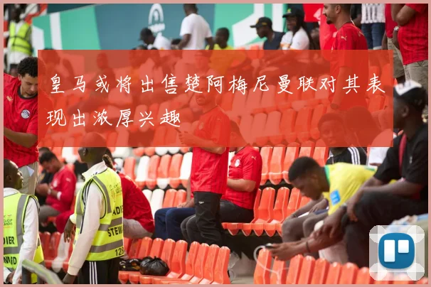 皇马或将出售楚阿梅尼曼联对其表现出浓厚兴趣